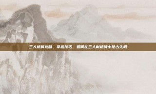 三人桥牌攻略，掌握技巧，如何在三人制桥牌中抢占先机