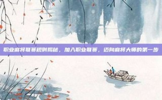 职业麻将联赛规则揭秘，加入职业联赛，迈向麻将大师的第一步