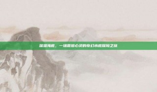 深潜海底，一场震撼心灵的奇幻水底探险之旅