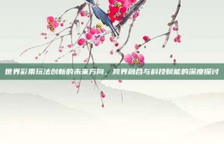 世界彩票玩法创新的未来方向，跨界融合与科技赋能的深度探讨