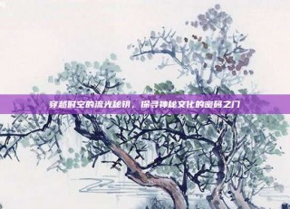 穿越时空的流光秘钥，探寻神秘文化的密码之门