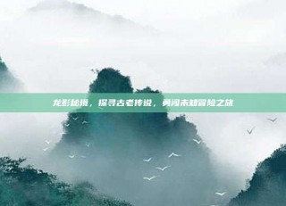 龙影秘境，探寻古老传说，勇闯未知冒险之旅