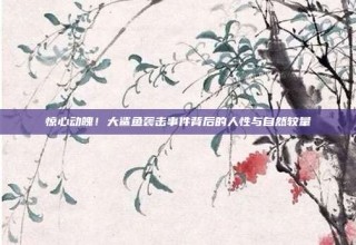 惊心动魄！大鲨鱼袭击事件背后的人性与自然较量