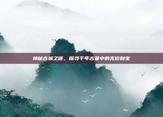 神秘古城之谜，探寻千年古墓中的无价财宝