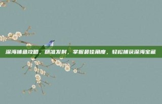 深海捕鱼攻略，精准发射，掌握最佳角度，轻松捕获深海宝藏