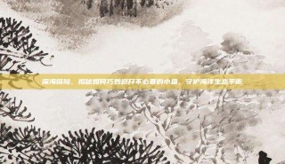 深海探险，揭秘如何巧妙避开不必要的小鱼，守护海洋生态平衡