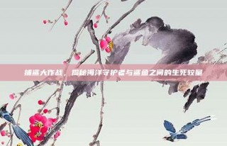 捕鲨大作战，揭秘海洋守护者与鲨鱼之间的生死较量