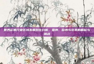 世界彩票行业区域发展对比分析，亚洲、欧洲与北美的崛起与挑战