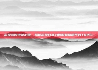 彩民热议中奖心得，揭秘彩民分享心得的最常用平台TOP5！