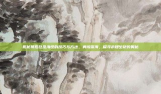 揭秘捕捉巨型海怪的技巧与方法，勇闯深海，探寻未知生物的奥秘