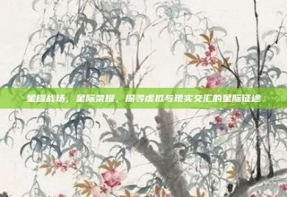 星耀战场，星际荣耀，探寻虚拟与现实交汇的星际征途