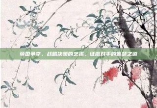 帝国争夺，战略决策的艺术，征服对手的智慧之道