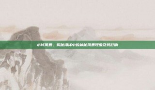 水域风暴，揭秘海洋中的神秘风暴现象及其影响