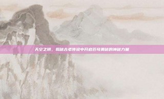 天空之钥，揭秘古老传说中开启苍穹奥秘的神秘力量