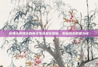 彩票大奖得主的真实生活变化揭秘，财富背后的喜与忧