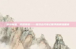 剑与魔法，无尽传说——探寻古代奇幻世界的辉煌篇章