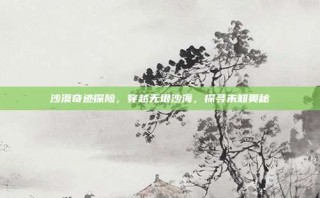 沙漠奇迹探险，穿越无垠沙海，探寻未知奥秘