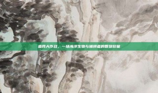 鱼网大作战，一场海洋生物与捕捞者的智慧较量