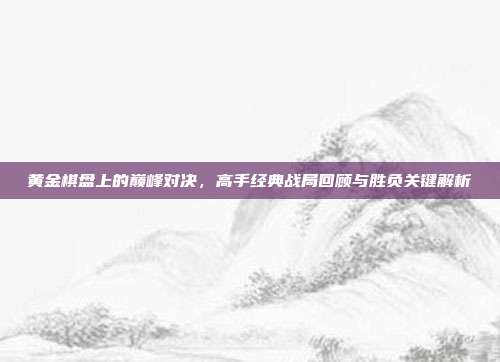 黄金棋盘上的巅峰对决，高手经典战局回顾与胜负关键解析  第1张